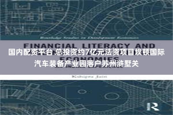 国内配资平台 总投资约7亿元法资项目埃顿国际汽车装备产业园落户苏州浒墅关