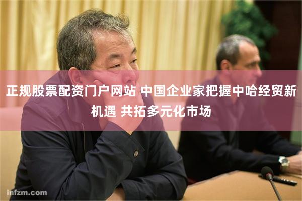 正规股票配资门户网站 中国企业家把握中哈经贸新机遇 共拓多元化市场