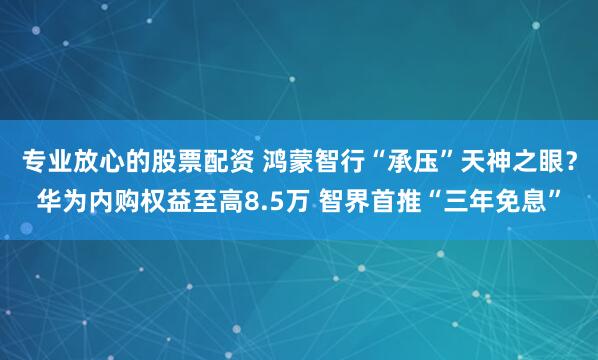 专业放心的股票配资 鸿蒙智行“承压”天神之眼？华为内购权益至高8.5万 智界首推“三年免息”