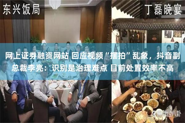 网上证劵融资网站 回应视频“摆拍”乱象，抖音副总裁李亮：识别是治理难点 目前处置效率不高