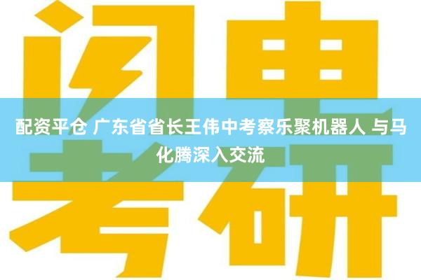 配资平仓 广东省省长王伟中考察乐聚机器人 与马化腾深入交流