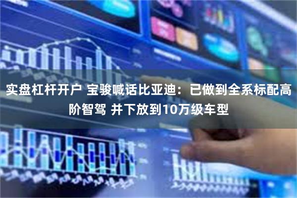 实盘杠杆开户 宝骏喊话比亚迪：已做到全系标配高阶智驾 并下放到10万级车型