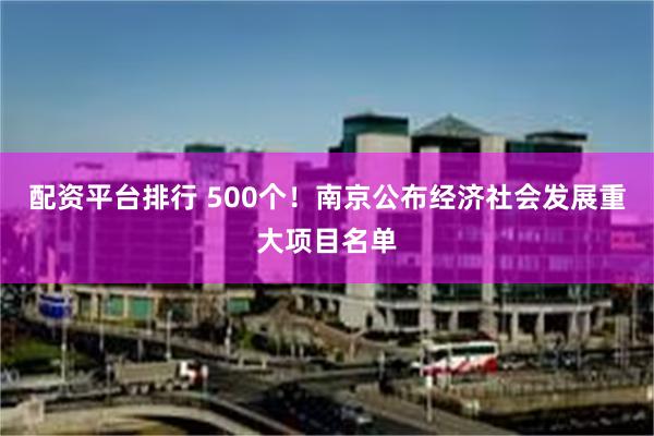 配资平台排行 500个！南京公布经济社会发展重大项目名单