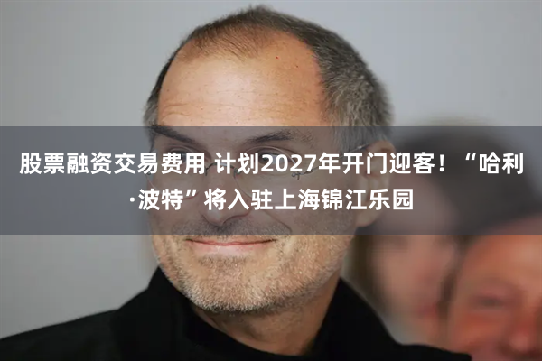 股票融资交易费用 计划2027年开门迎客！“哈利·波特”将入驻上海锦江乐园