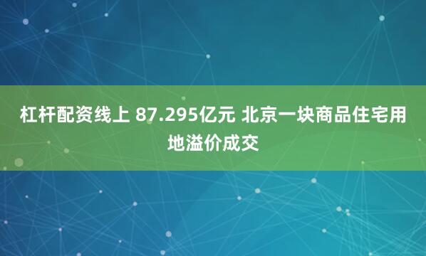 杠杆配资线上 87.295亿元 北京一块商品住宅用地溢价成交