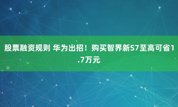 股票融资规则 华为出招！购买智界新S7至高可省1.7万元