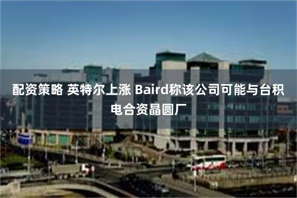 配资策略 英特尔上涨 Baird称该公司可能与台积电合资晶圆厂