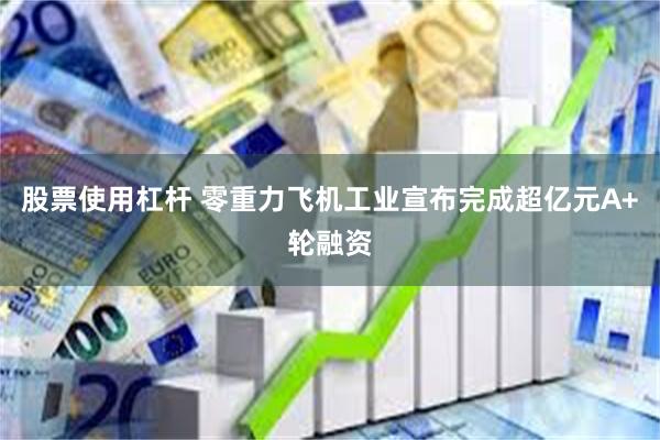 股票使用杠杆 零重力飞机工业宣布完成超亿元A+轮融资