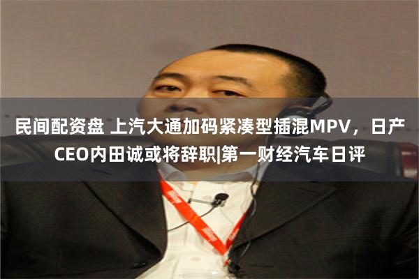 民间配资盘 上汽大通加码紧凑型插混MPV，日产CEO内田诚或将辞职|第一财经汽车日评