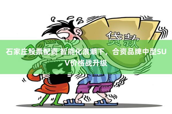 石家庄股票配资 智能化浪潮下，合资品牌中型SUV价格战升级