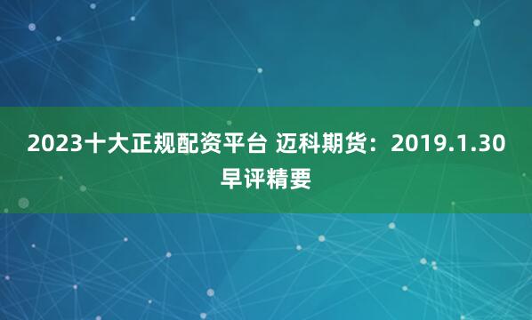 2023十大正规配资平台 迈科期货：2019.1.30早评精要