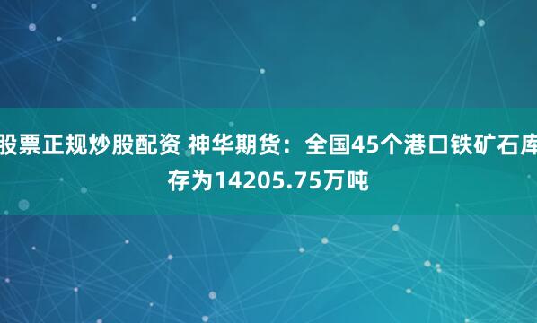 股票正规炒股配资 神华期货：全国45个港口铁矿石库存为14205.75万吨