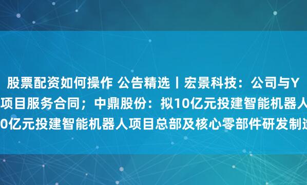 股票配资如何操作 公告精选丨宏景科技：公司与Y公司签署7.21亿元智算项目服务合同；中鼎股份：拟10亿元投建智能机器人项目总部及核心零部件研发制造中心