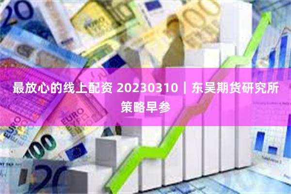 最放心的线上配资 20230310｜东吴期货研究所策略早参