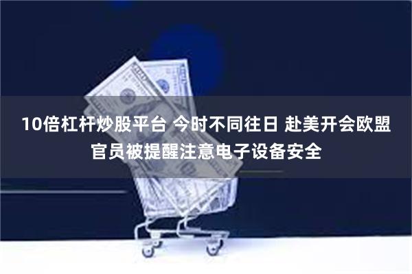 10倍杠杆炒股平台 今时不同往日 赴美开会欧盟官员被提醒注意电子设备安全